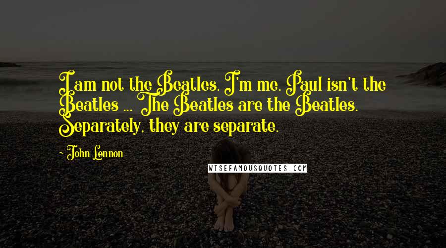 John Lennon Quotes: I am not the Beatles. I'm me. Paul isn't the Beatles ... The Beatles are the Beatles. Separately, they are separate.