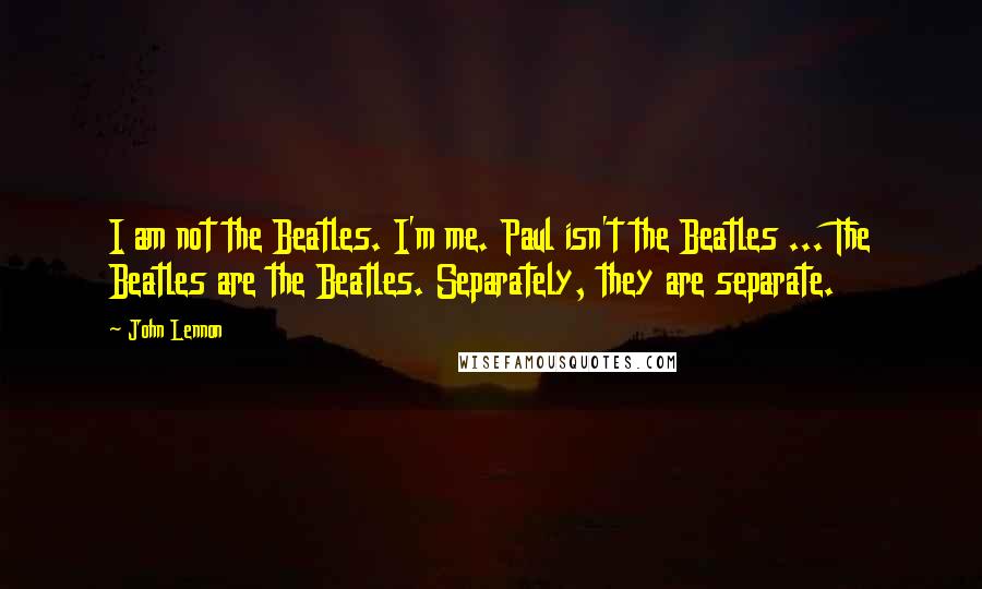 John Lennon Quotes: I am not the Beatles. I'm me. Paul isn't the Beatles ... The Beatles are the Beatles. Separately, they are separate.
