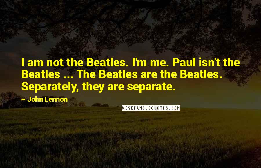John Lennon Quotes: I am not the Beatles. I'm me. Paul isn't the Beatles ... The Beatles are the Beatles. Separately, they are separate.