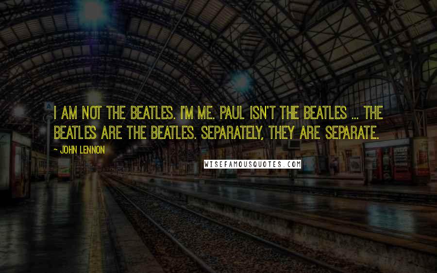 John Lennon Quotes: I am not the Beatles. I'm me. Paul isn't the Beatles ... The Beatles are the Beatles. Separately, they are separate.