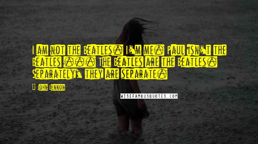 John Lennon Quotes: I am not the Beatles. I'm me. Paul isn't the Beatles ... The Beatles are the Beatles. Separately, they are separate.