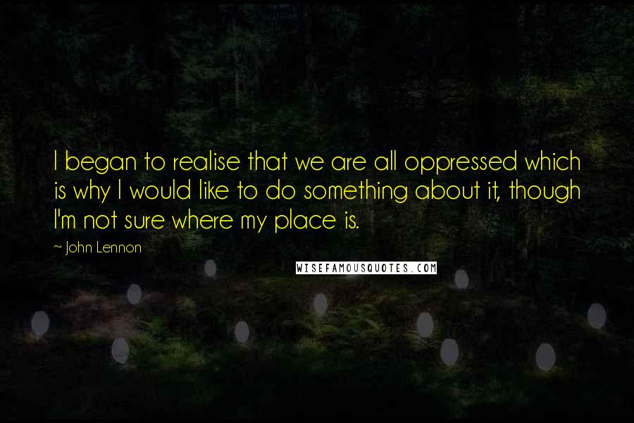 John Lennon Quotes: I began to realise that we are all oppressed which is why I would like to do something about it, though I'm not sure where my place is.