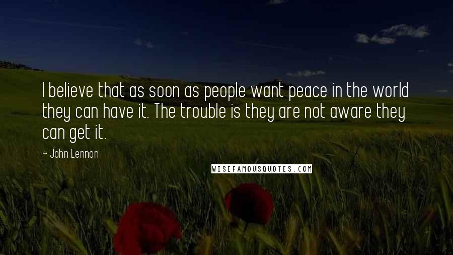 John Lennon Quotes: I believe that as soon as people want peace in the world they can have it. The trouble is they are not aware they can get it.