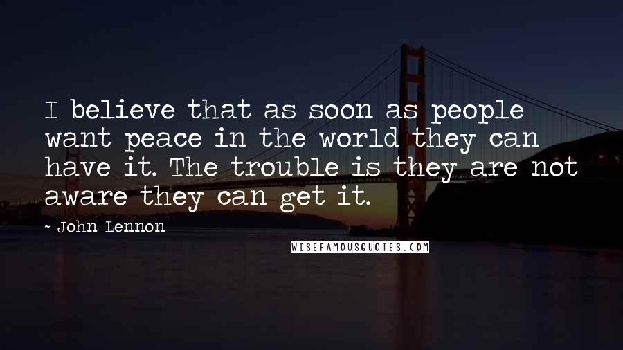 John Lennon Quotes: I believe that as soon as people want peace in the world they can have it. The trouble is they are not aware they can get it.