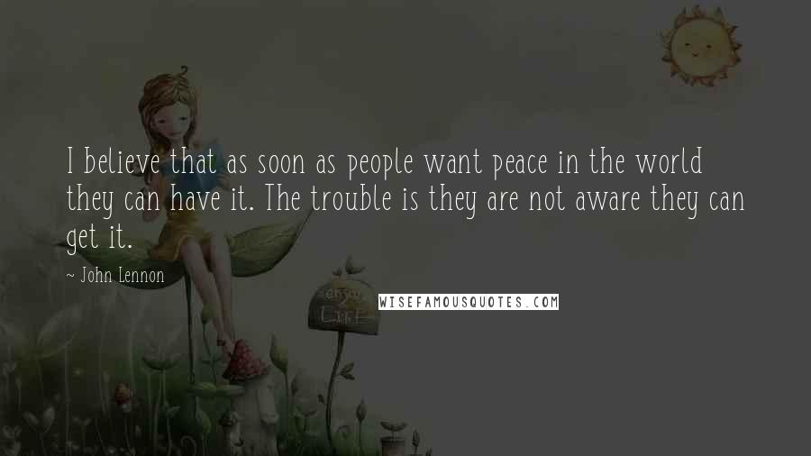 John Lennon Quotes: I believe that as soon as people want peace in the world they can have it. The trouble is they are not aware they can get it.