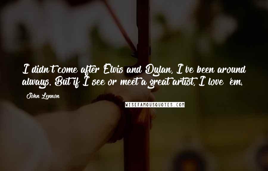 John Lennon Quotes: I didn't come after Elvis and Dylan, I've been around always. But if I see or meet a great artist, I love 'em.