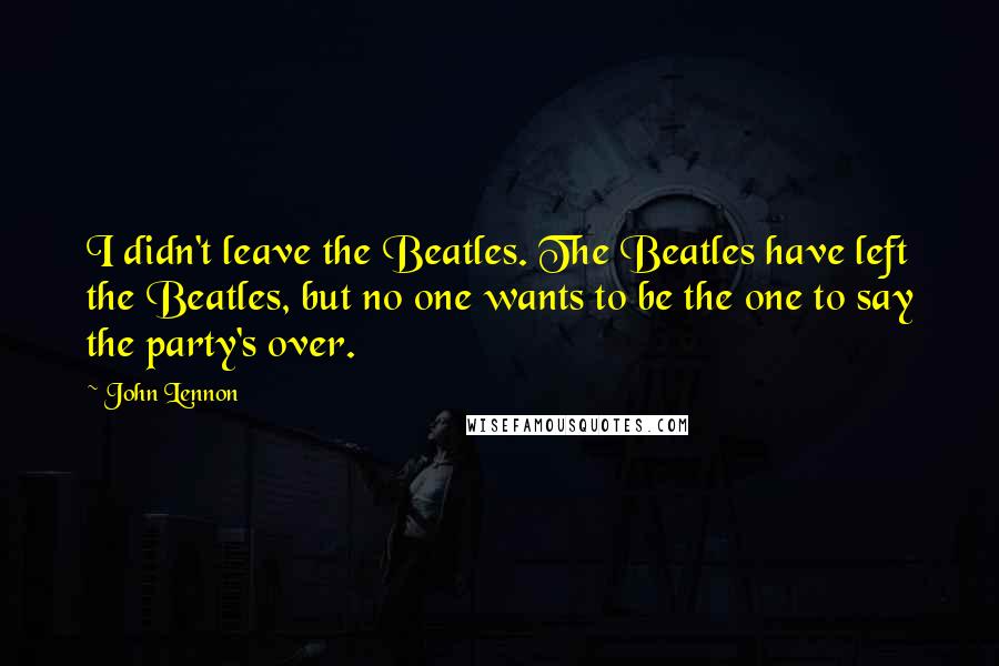 John Lennon Quotes: I didn't leave the Beatles. The Beatles have left the Beatles, but no one wants to be the one to say the party's over.