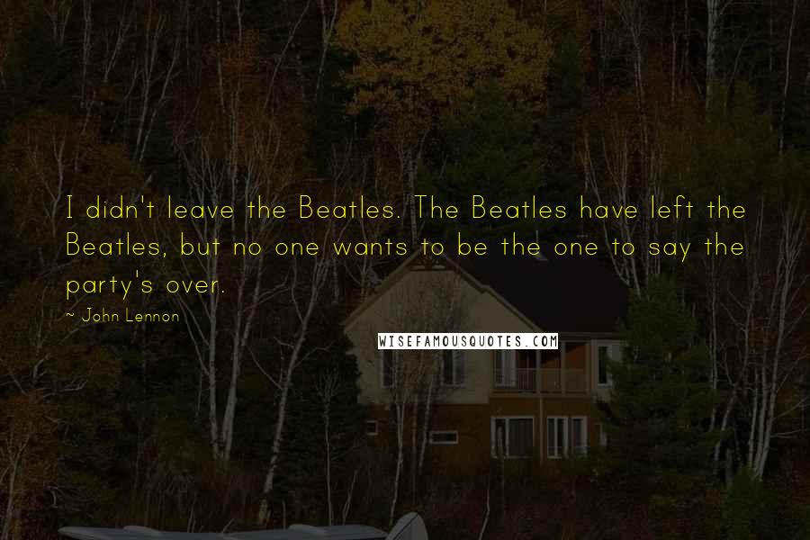 John Lennon Quotes: I didn't leave the Beatles. The Beatles have left the Beatles, but no one wants to be the one to say the party's over.