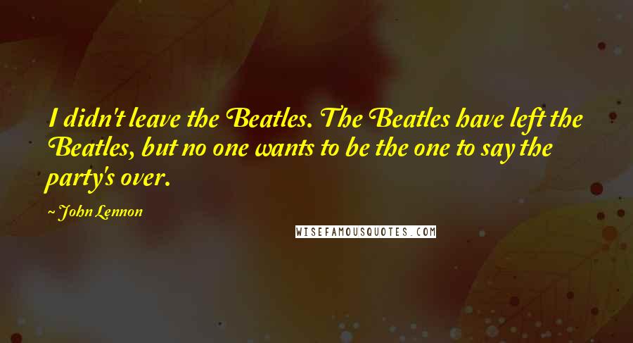 John Lennon Quotes: I didn't leave the Beatles. The Beatles have left the Beatles, but no one wants to be the one to say the party's over.