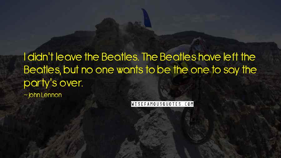 John Lennon Quotes: I didn't leave the Beatles. The Beatles have left the Beatles, but no one wants to be the one to say the party's over.
