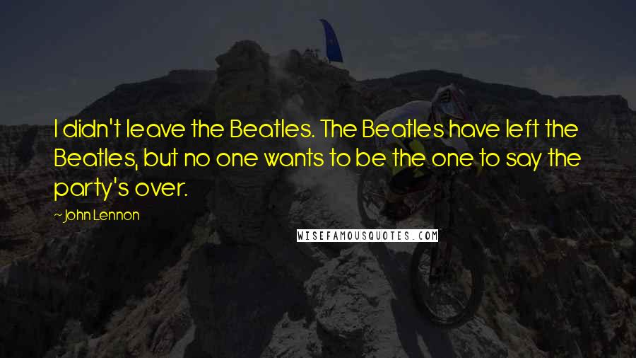 John Lennon Quotes: I didn't leave the Beatles. The Beatles have left the Beatles, but no one wants to be the one to say the party's over.