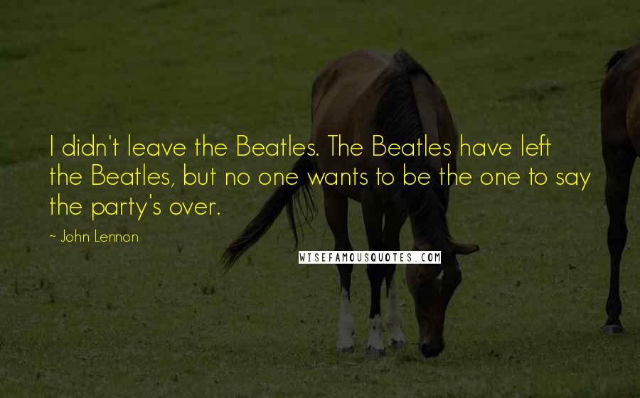 John Lennon Quotes: I didn't leave the Beatles. The Beatles have left the Beatles, but no one wants to be the one to say the party's over.