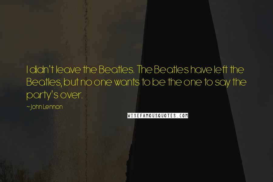 John Lennon Quotes: I didn't leave the Beatles. The Beatles have left the Beatles, but no one wants to be the one to say the party's over.