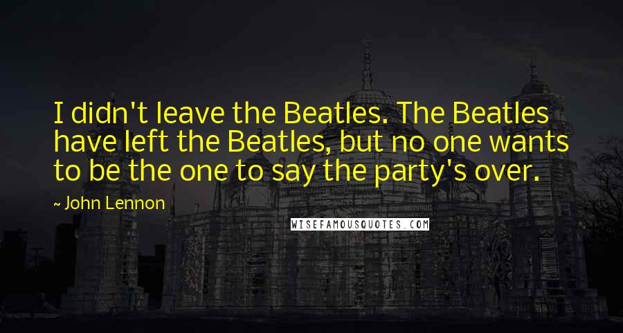 John Lennon Quotes: I didn't leave the Beatles. The Beatles have left the Beatles, but no one wants to be the one to say the party's over.
