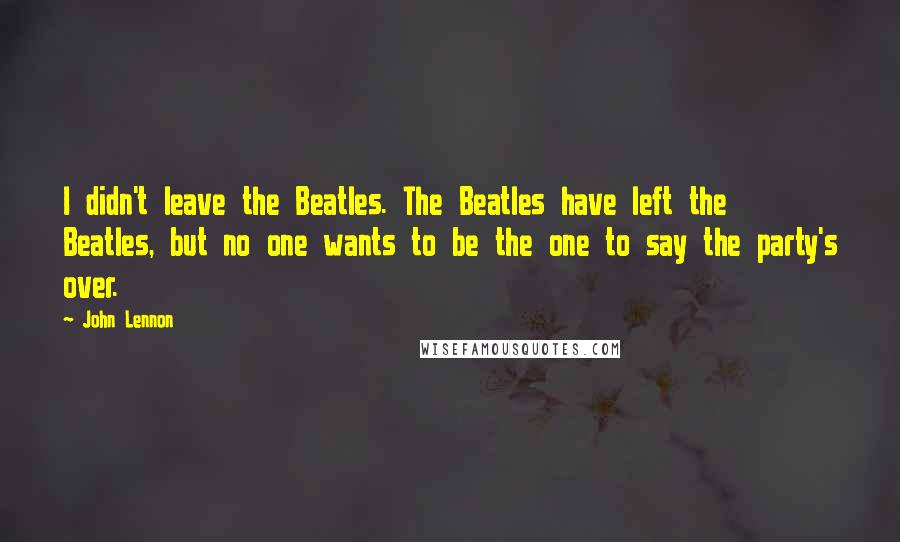 John Lennon Quotes: I didn't leave the Beatles. The Beatles have left the Beatles, but no one wants to be the one to say the party's over.