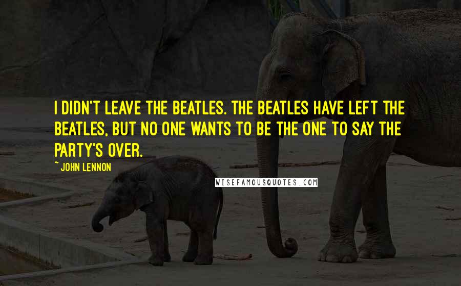 John Lennon Quotes: I didn't leave the Beatles. The Beatles have left the Beatles, but no one wants to be the one to say the party's over.