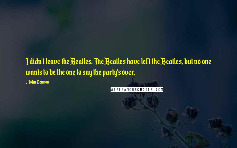 John Lennon Quotes: I didn't leave the Beatles. The Beatles have left the Beatles, but no one wants to be the one to say the party's over.