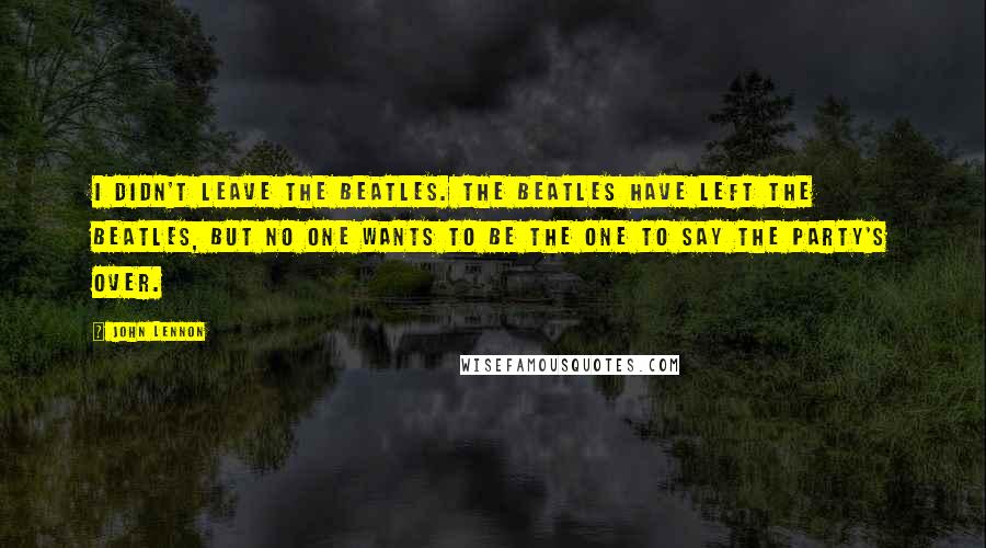 John Lennon Quotes: I didn't leave the Beatles. The Beatles have left the Beatles, but no one wants to be the one to say the party's over.