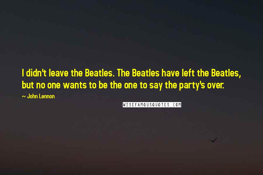 John Lennon Quotes: I didn't leave the Beatles. The Beatles have left the Beatles, but no one wants to be the one to say the party's over.