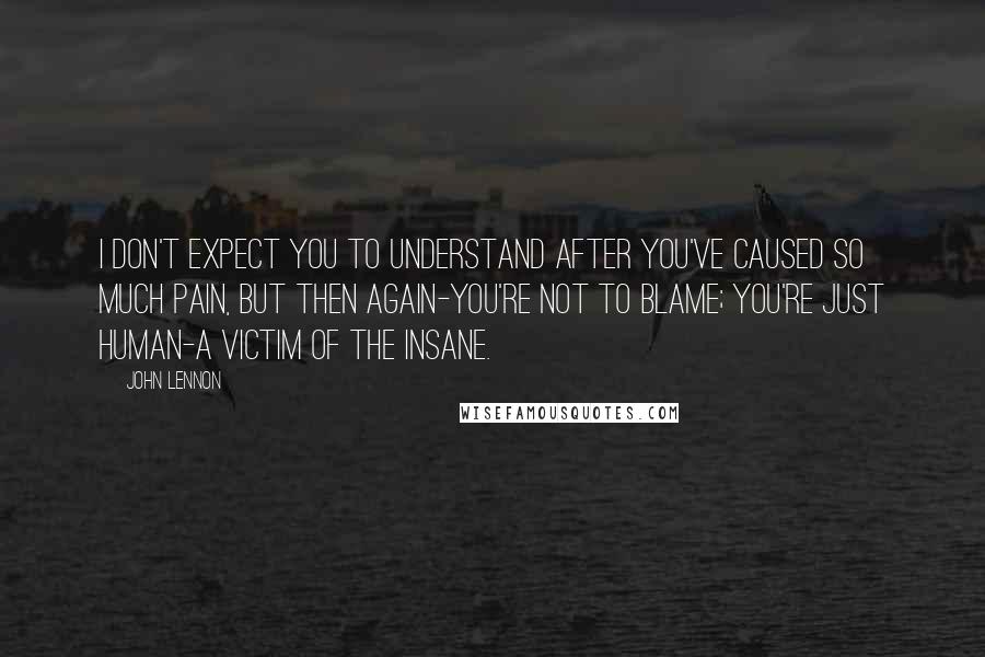 John Lennon Quotes: I don't expect you to understand after you've caused so much pain, but then again-you're not to blame; you're just human-a victim of the insane.