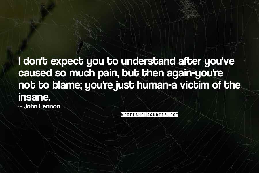 John Lennon Quotes: I don't expect you to understand after you've caused so much pain, but then again-you're not to blame; you're just human-a victim of the insane.