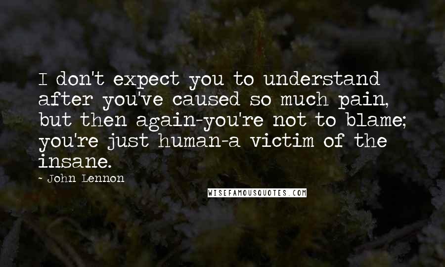 John Lennon Quotes: I don't expect you to understand after you've caused so much pain, but then again-you're not to blame; you're just human-a victim of the insane.