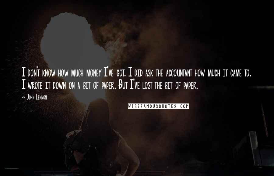 John Lennon Quotes: I don't know how much money I've got. I did ask the accountant how much it came to. I wrote it down on a bit of paper. But I've lost the bit of paper.