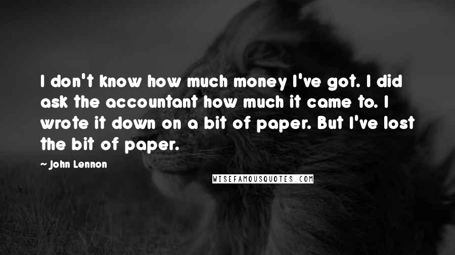 John Lennon Quotes: I don't know how much money I've got. I did ask the accountant how much it came to. I wrote it down on a bit of paper. But I've lost the bit of paper.