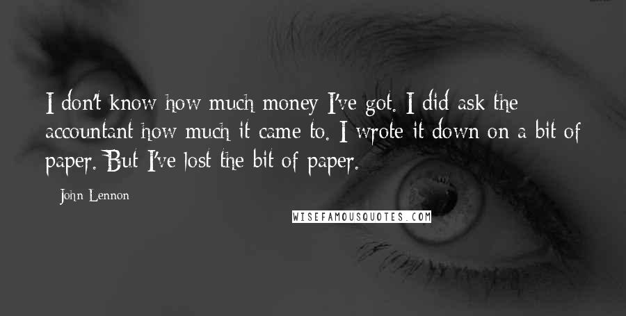 John Lennon Quotes: I don't know how much money I've got. I did ask the accountant how much it came to. I wrote it down on a bit of paper. But I've lost the bit of paper.