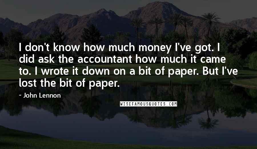 John Lennon Quotes: I don't know how much money I've got. I did ask the accountant how much it came to. I wrote it down on a bit of paper. But I've lost the bit of paper.