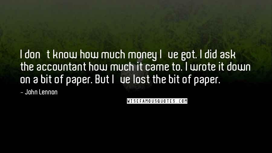 John Lennon Quotes: I don't know how much money I've got. I did ask the accountant how much it came to. I wrote it down on a bit of paper. But I've lost the bit of paper.