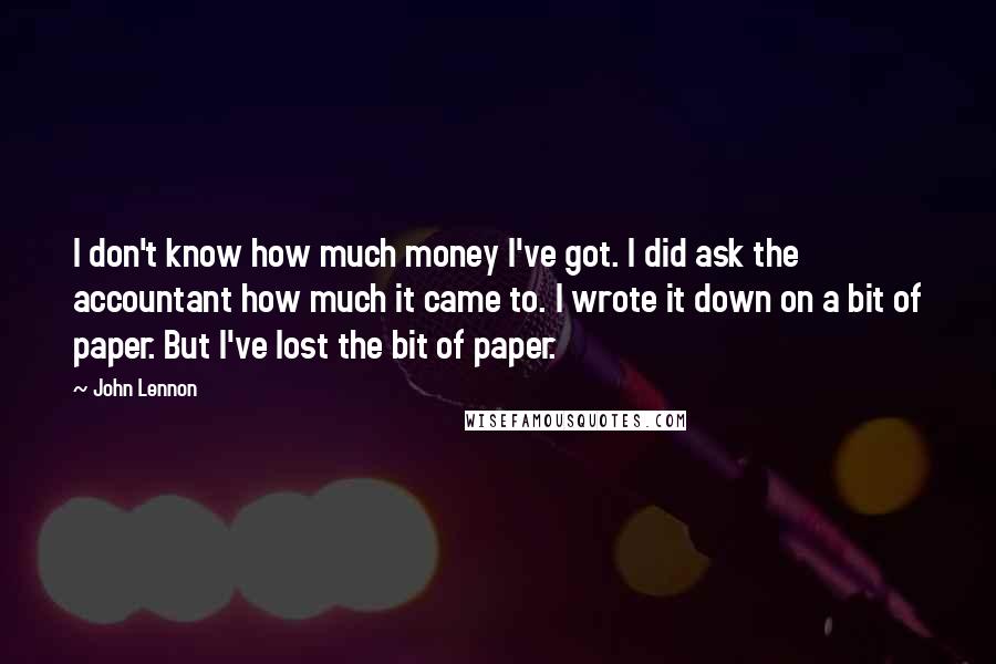 John Lennon Quotes: I don't know how much money I've got. I did ask the accountant how much it came to. I wrote it down on a bit of paper. But I've lost the bit of paper.