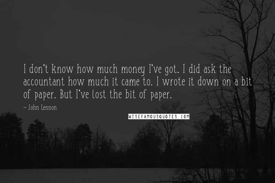 John Lennon Quotes: I don't know how much money I've got. I did ask the accountant how much it came to. I wrote it down on a bit of paper. But I've lost the bit of paper.