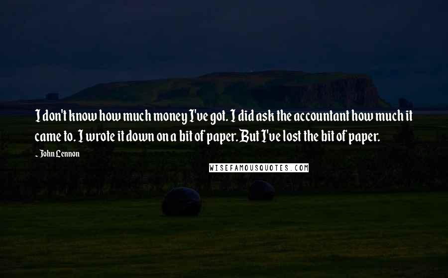 John Lennon Quotes: I don't know how much money I've got. I did ask the accountant how much it came to. I wrote it down on a bit of paper. But I've lost the bit of paper.