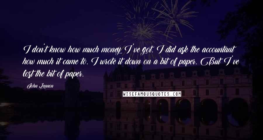 John Lennon Quotes: I don't know how much money I've got. I did ask the accountant how much it came to. I wrote it down on a bit of paper. But I've lost the bit of paper.