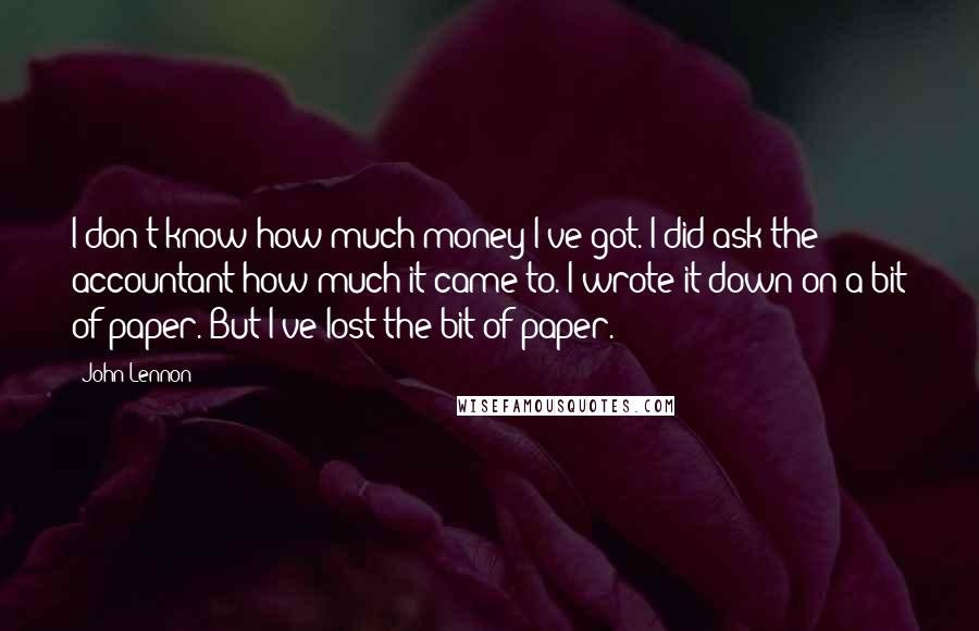 John Lennon Quotes: I don't know how much money I've got. I did ask the accountant how much it came to. I wrote it down on a bit of paper. But I've lost the bit of paper.