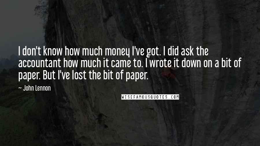 John Lennon Quotes: I don't know how much money I've got. I did ask the accountant how much it came to. I wrote it down on a bit of paper. But I've lost the bit of paper.