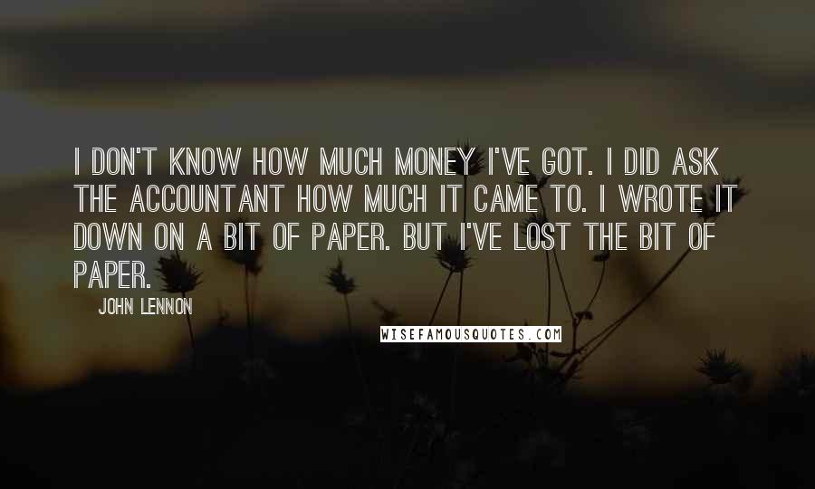 John Lennon Quotes: I don't know how much money I've got. I did ask the accountant how much it came to. I wrote it down on a bit of paper. But I've lost the bit of paper.