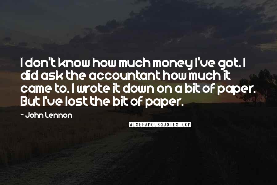 John Lennon Quotes: I don't know how much money I've got. I did ask the accountant how much it came to. I wrote it down on a bit of paper. But I've lost the bit of paper.