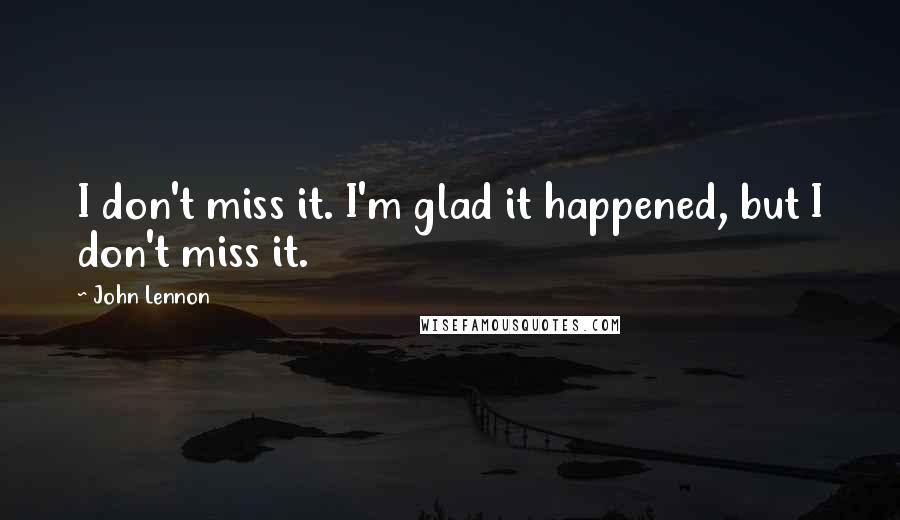 John Lennon Quotes: I don't miss it. I'm glad it happened, but I don't miss it.