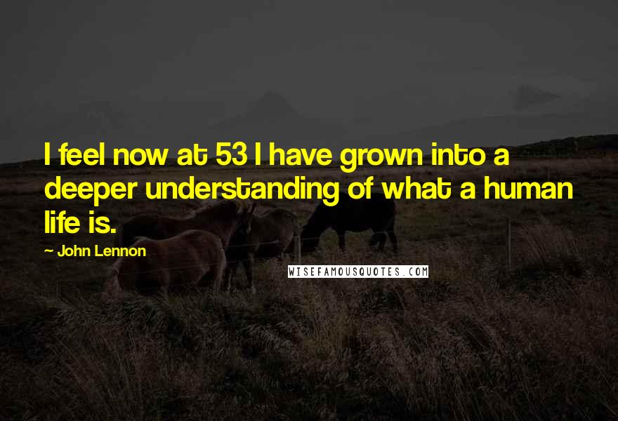 John Lennon Quotes: I feel now at 53 I have grown into a deeper understanding of what a human life is.