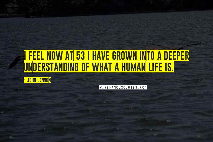 John Lennon Quotes: I feel now at 53 I have grown into a deeper understanding of what a human life is.