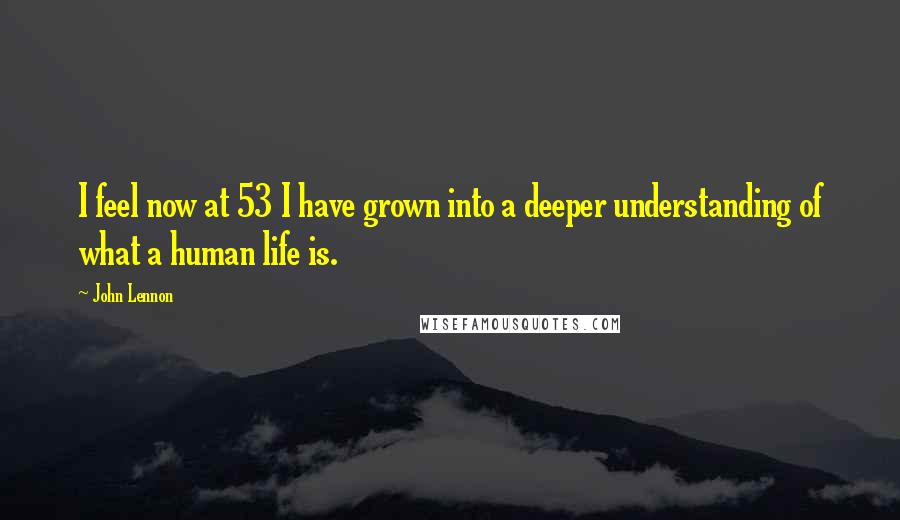 John Lennon Quotes: I feel now at 53 I have grown into a deeper understanding of what a human life is.