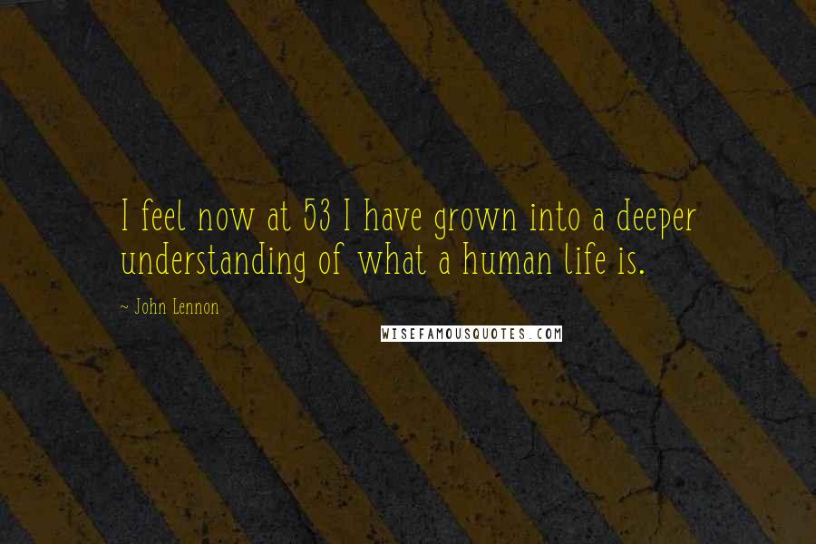 John Lennon Quotes: I feel now at 53 I have grown into a deeper understanding of what a human life is.