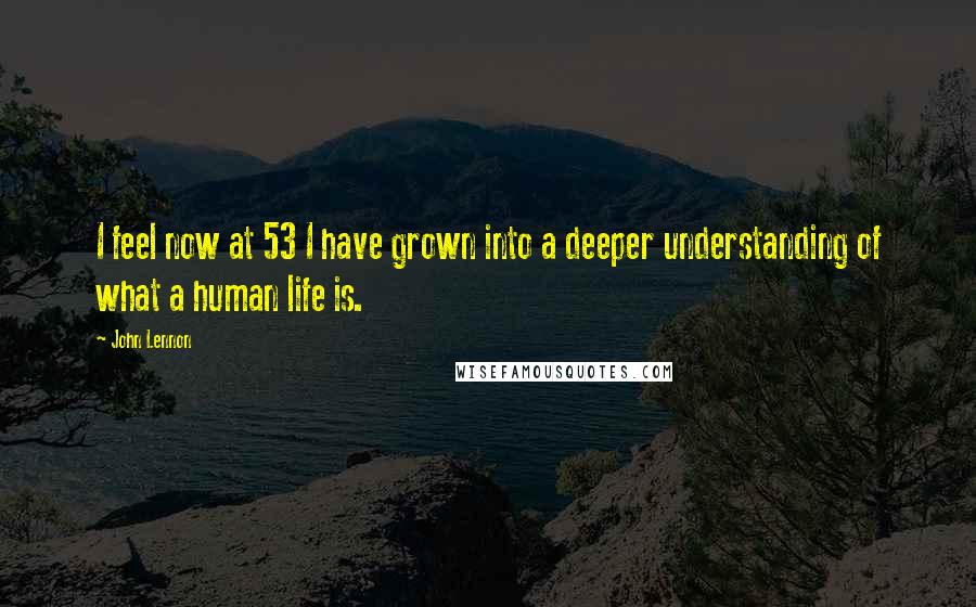 John Lennon Quotes: I feel now at 53 I have grown into a deeper understanding of what a human life is.