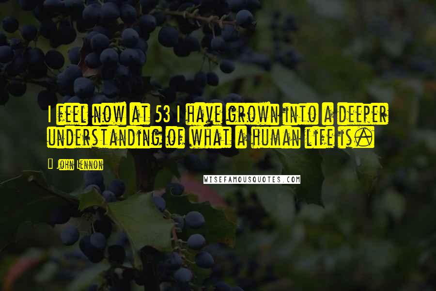 John Lennon Quotes: I feel now at 53 I have grown into a deeper understanding of what a human life is.