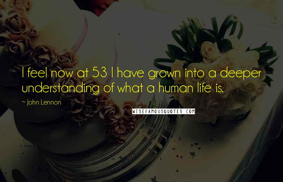 John Lennon Quotes: I feel now at 53 I have grown into a deeper understanding of what a human life is.