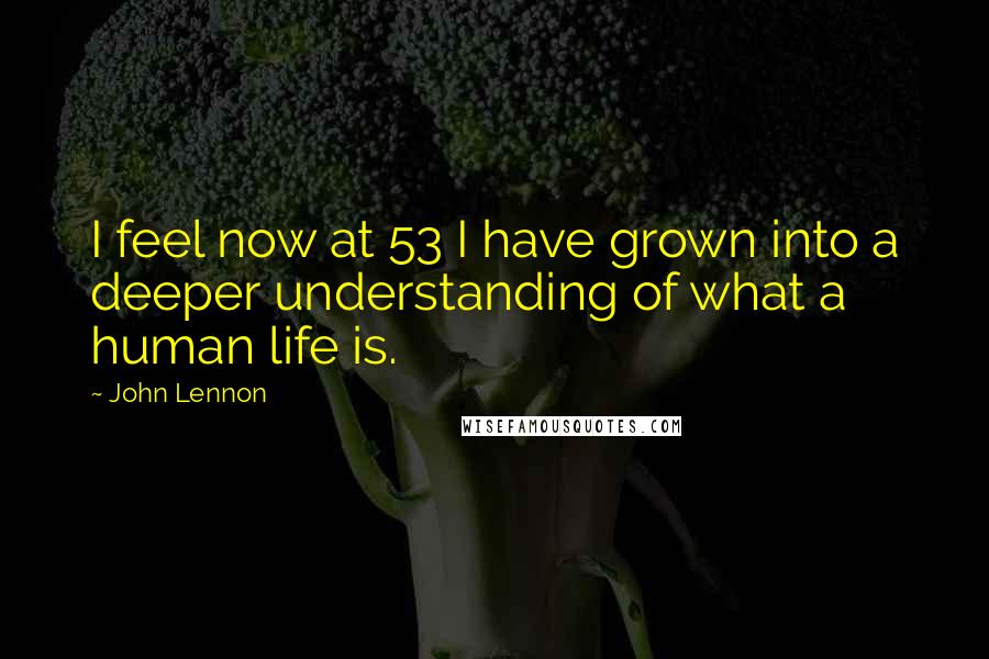 John Lennon Quotes: I feel now at 53 I have grown into a deeper understanding of what a human life is.