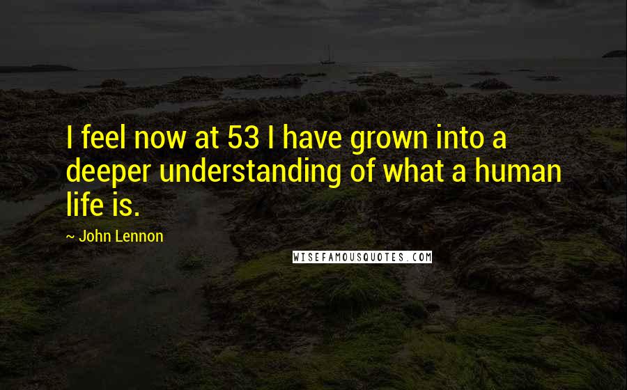 John Lennon Quotes: I feel now at 53 I have grown into a deeper understanding of what a human life is.