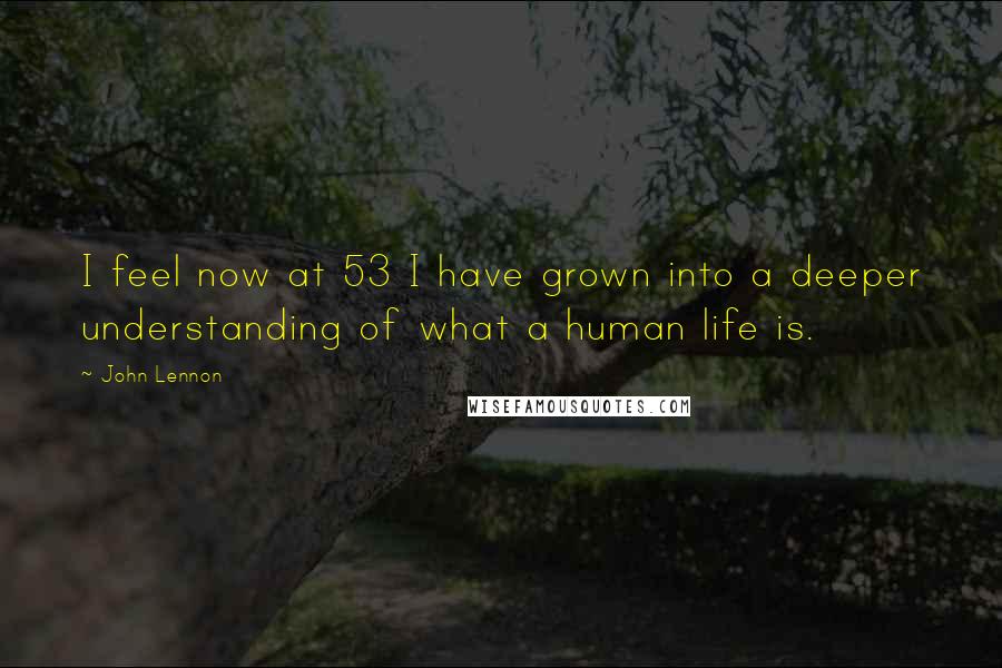 John Lennon Quotes: I feel now at 53 I have grown into a deeper understanding of what a human life is.